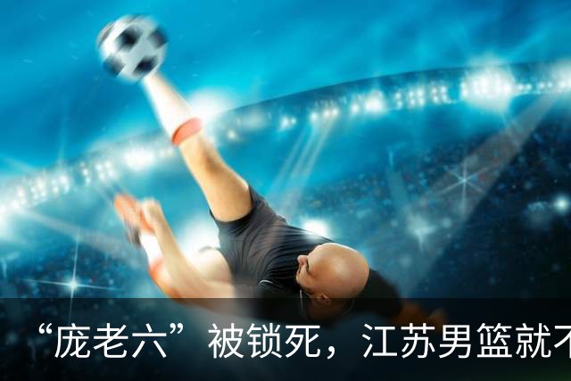 “庞老六”被锁死，江苏男篮就不会打球了：13分优势被翻盘，问题不止在庞峥麟