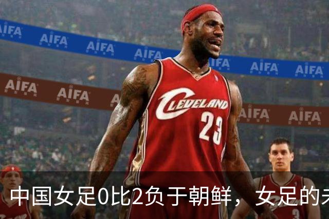 中国女足0比2负于朝鲜，女足的未来比中国男足更危险