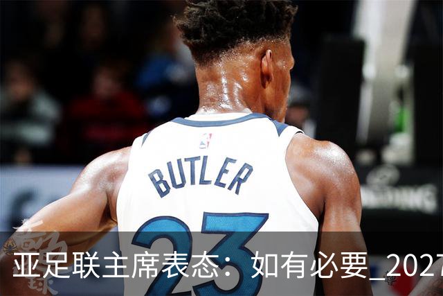 亚足联主席表态：如有必要 2027亚洲杯可能会推迟一年