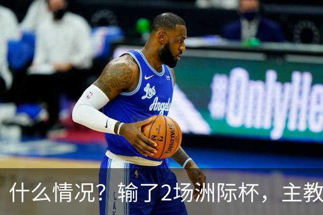什么情况？输了2场洲际杯，主教练突然离队！代理主帅出炉，接下来怎么办