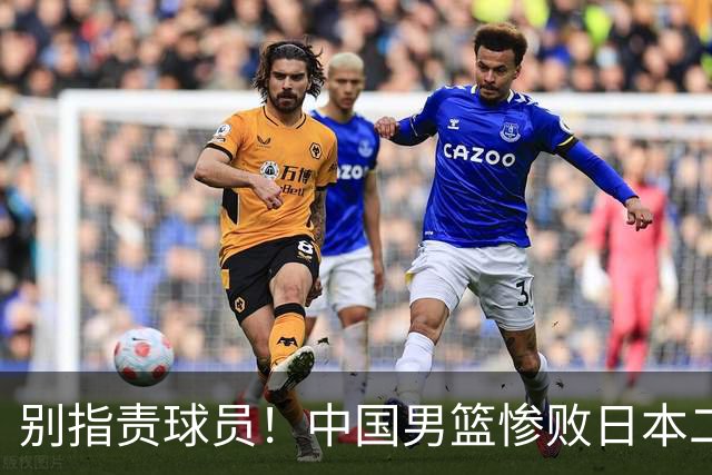 别指责球员！中国男篮惨败日本二队，输球根源不在赛场，而在场外