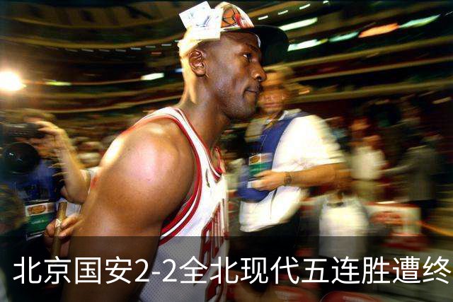 北京国安2-2全北现代五连胜遭终结 杜奇亚克破门37岁王刚赛季首球