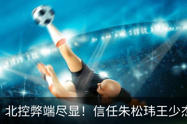 北控弊端尽显！信任朱松玮王少杰引崩盘，急需补强一号位盘活进攻