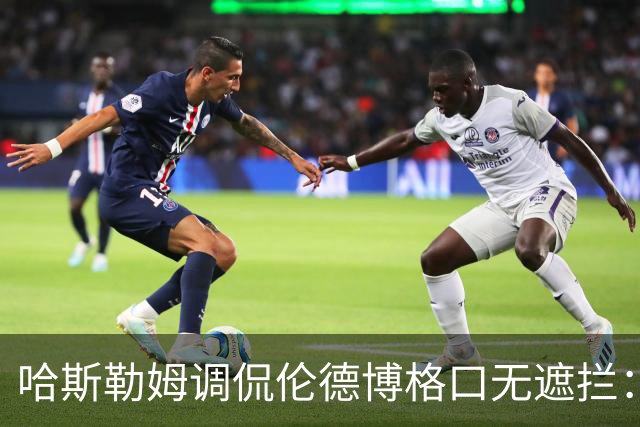 哈斯勒姆调侃伦德博格口无遮拦：别啥都说 别人可能去更衣室找你