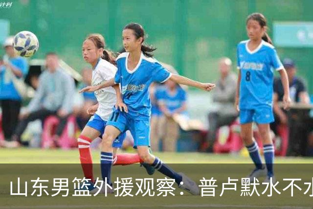 山东男篮外援观察：普卢默水不水，关键看邱彪怎么用