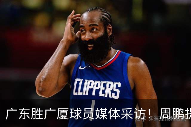 广东胜广厦球员媒体采访！周鹏提攻守提升，胡明轩自曝膝盖伤情！