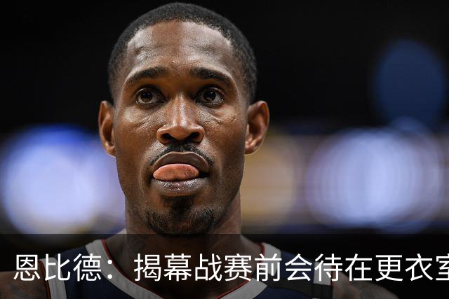 恩比德：揭幕战赛前会待在更衣室 不想看尼克斯的加冕仪式