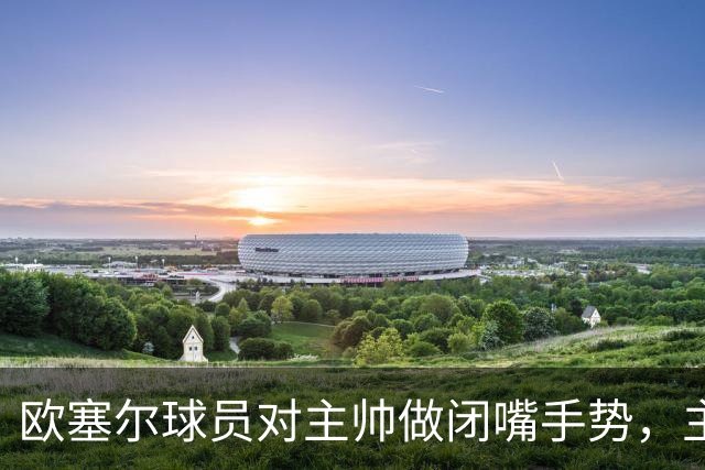 欧塞尔球员对主帅做闭嘴手势，主帅：我欣赏这种男子汉的回应