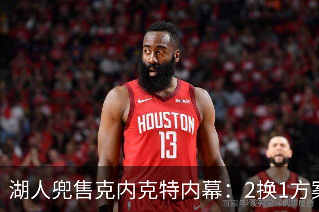 湖人兜售克内克特内幕：2换1方案浮出水面，雄鹿成潜在下家
