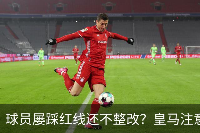 球员屡踩红线还不整改？皇马注意，你们正在透支中国市场最后耐心