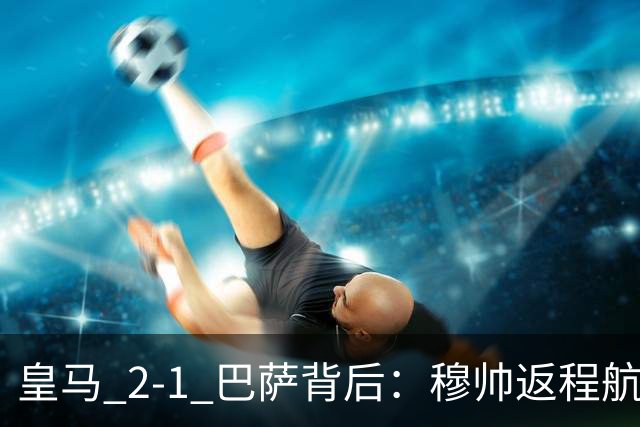皇马 2-1 巴萨背后：穆帅返程航班开启复盘，皇马剑指西甲冠军