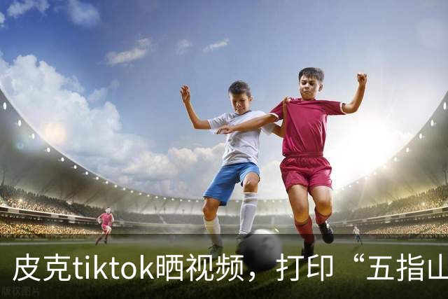 皮克tiktok晒视频，打印“五指山”照片预热国家德比