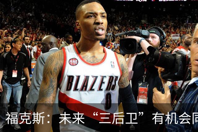 福克斯：未来“三后卫”有机会同时首发 我们对此非常期待