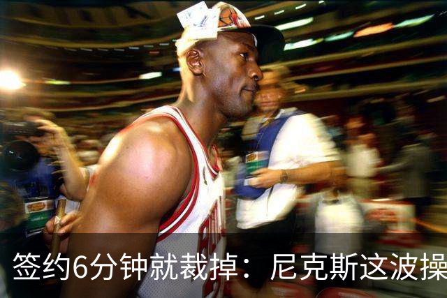 签约6分钟就裁掉：尼克斯这波操作刷新认知