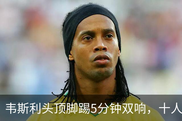 韦斯利头顶脚踢5分钟双响，十人新鹏城2-1反超河南！