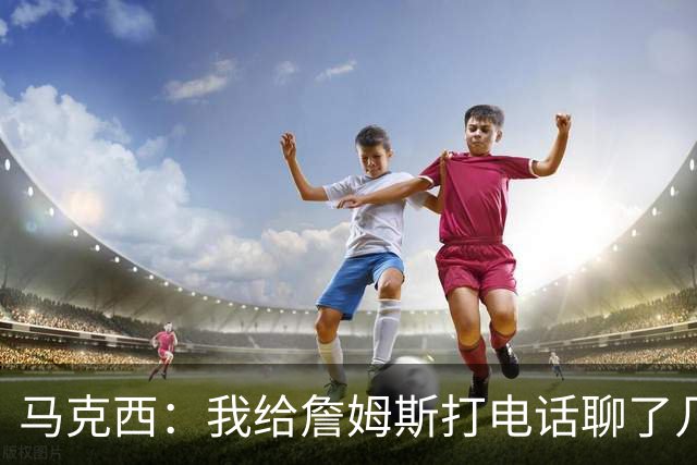 马克西：我给詹姆斯打电话聊了几次招募他 但并没有打爆他的手机