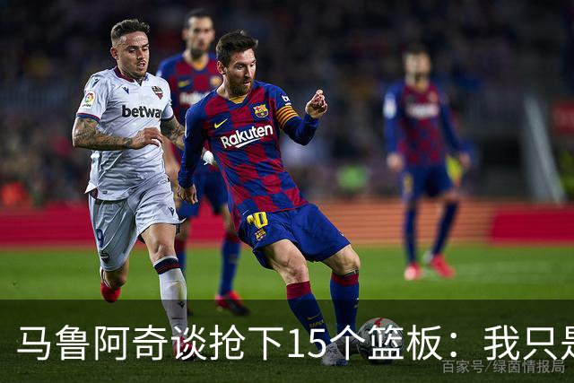 马鲁阿奇谈抢下15个篮板：我只是凭着本能去拼抢篮板