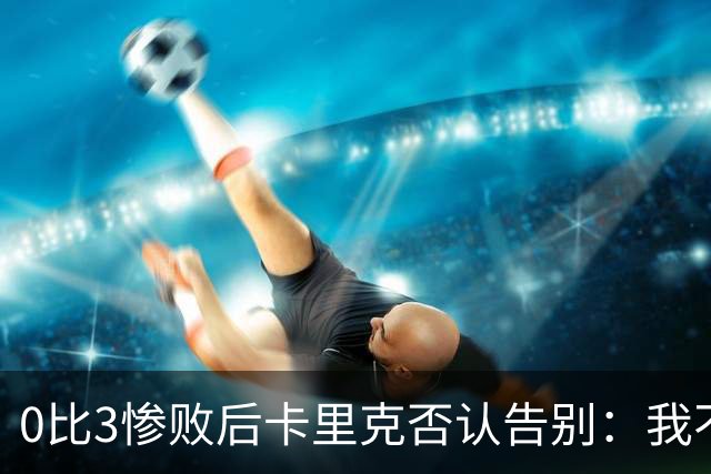 0比3惨败后卡里克否认告别：我不知道接下来会怎样
