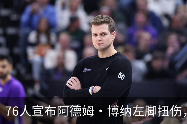 76人宣布阿德姆·博纳左脚扭伤，训练营前接受重新评估