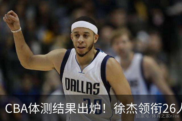 CBA体测结果出炉！徐杰领衔26人获得下赛季免测，王哲林、沈梓捷、张皓嘉、阿不都沙拉木等26人未通过体测