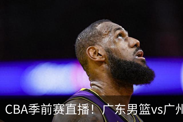CBA季前赛直播！广东男篮vs广州男篮，徐昕、麦考尔战旧主，两支球队均盼望外线手感回暖，广州内线优势明显