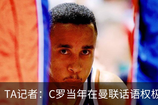 TA记者：C罗当年在曼联话语权极重；滕哈赫认为他带坏了全队